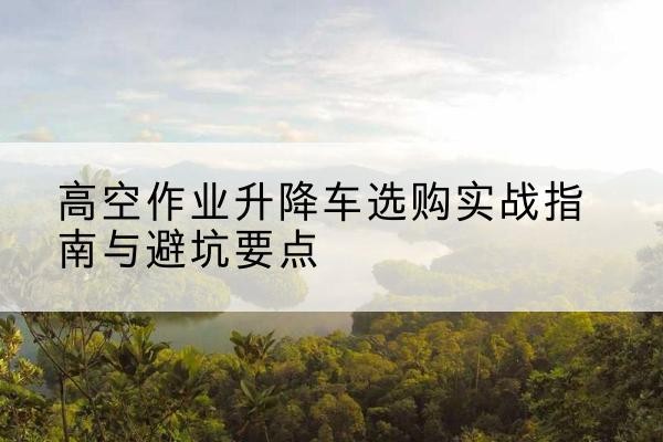 马山升降车怎么选-高空作业升降车选购实战指南与避坑要点