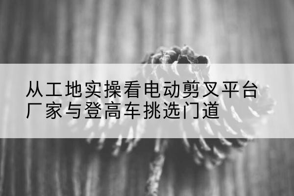 马山电动剪叉升降平台厂家-从工地实操看电动剪叉平台厂家与登高车挑选门道