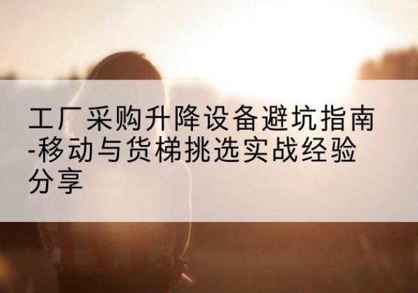 马山移动式升降机怎么选-工厂采购升降设备避坑指南-移动与货梯挑选实战经验分享