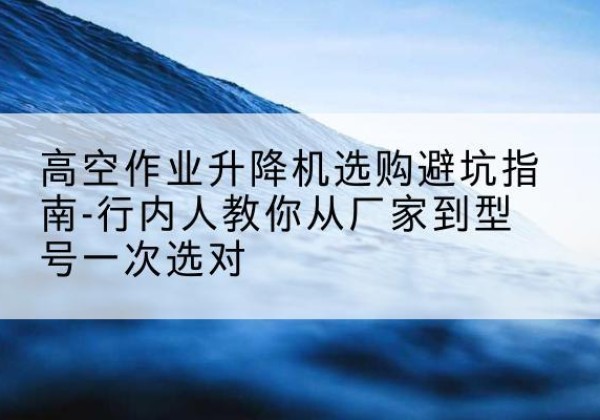 马山升降平台厂家-高空作业升降机选购避坑指南-行内人教你从厂家到型号一次选对