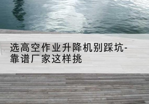 马山剪叉式升降机厂家-选高空作业升降机别踩坑-靠谱厂家这样挑