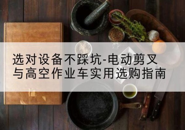 马山电动剪叉升降平台怎么选-选对设备不踩坑-电动剪叉与高空作业车实用选购指南