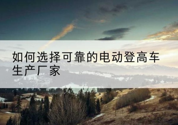 马山电动登高车厂家-如何选择可靠的电动登高车生产厂家