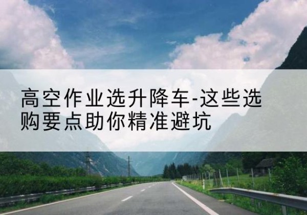 马山升降车厂家-高空作业选升降车-这些选购要点助你*避坑