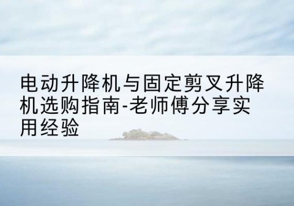 马山电动升降机怎么选-电动升降机与固定剪叉升降机选购指南-老师傅分享实用经验