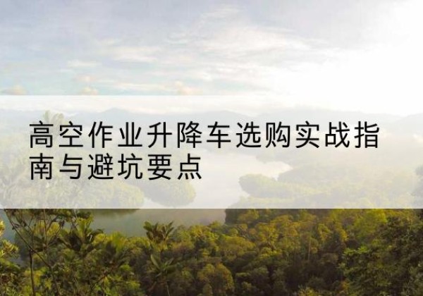 马山升降车怎么选-高空作业升降车选购实战指南与避坑要点