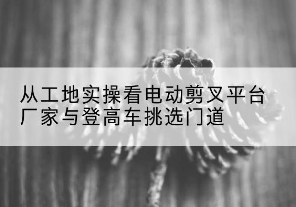 马山电动剪叉升降平台厂家-从工地实操看电动剪叉平台厂家与登高车挑选门道