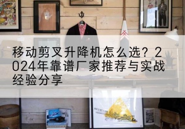 马山升降平台厂家推荐-移动剪叉升降机怎么选？2024年靠谱厂家推荐与实战经验分享